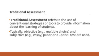Traditional Assessment
• Traditional Assessment refers to the use of
conventional strategies or tools to provide information
about the learning of students.
•Typically, objective (e.g., multiple choice) and
subjective (e.g., essay) paper-and –pencil test are used.
 