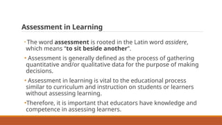 Assessment in Learning
• The word assessment is rooted in the Latin word assidere,
which means “to sit beside another”.
• Assessment is generally defined as the process of gathering
quantitative and/or qualitative data for the purpose of making
decisions.
• Assessment in learning is vital to the educational process
similar to curriculum and instruction on students or learners
without assessing learning.
•Therefore, it is important that educators have knowledge and
competence in assessing learners.
 