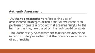 Authentic Assessment
• Authentic Assessment refers to the use of
assessment strategies or tools that allow learners to
perform or create a product that are meaningful to the
learners, as they are based on the real- world contexts.
• The authenticity of assessment task is best described
in terms of degree rather that the presence or absence
of authenticity.
 