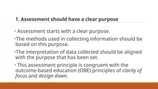 1. Assessment should have a clear purpose
• Assessment starts with a clear purpose.
•The methods used in collecting information should be
based on this purpose.
•The interpretation of data collected should be aligned
with the purpose that has been set.
• This assessment principle is congruent with the
outcome-based education (OBE) principles of clarity of
focus and design down.
 