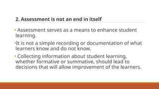 2. Assessment is not an end in itself
• Assessment serves as a means to enhance student
learning.
•It is not a simple recording or documentation of what
learners know and do not know.
• Collecting information about student learning,
whether formative or summative, should lead to
decisions that will allow improvement of the learners.
 