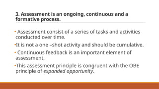 3. Assessment is an ongoing, continuous and a
formative process.
• Assessment consist of a series of tasks and activities
conducted over time.
•It is not a one –shot activity and should be cumulative.
• Continuous feedback is an important element of
assessment.
•This assessment principle is congruent with the OBE
principle of expanded opportunity.
 
