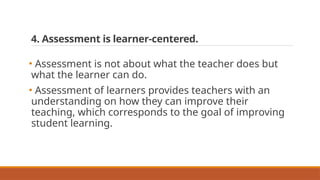 4. Assessment is learner-centered.
• Assessment is not about what the teacher does but
what the learner can do.
• Assessment of learners provides teachers with an
understanding on how they can improve their
teaching, which corresponds to the goal of improving
student learning.
 