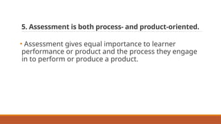5. Assessment is both process- and product-oriented.
• Assessment gives equal importance to learner
performance or product and the process they engage
in to perform or produce a product.
 