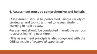 6. Assessment must be comprehensive and holistic.
• Assessment should be performed using a variety of
strategies and tools designed to assess student
learning in holistic way.
•Assessment should be conducted in multiple periods
to assess learning over time.
• This assessment principle is also congruent with the
OBE principle of expanded opportunity.
 