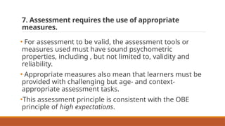 7. Assessment requires the use of appropriate
measures.
• For assessment to be valid, the assessment tools or
measures used must have sound psychometric
properties, including , but not limited to, validity and
reliability.
• Appropriate measures also mean that learners must be
provided with challenging but age- and context-
appropriate assessment tasks.
•This assessment principle is consistent with the OBE
principle of high expectations.
 