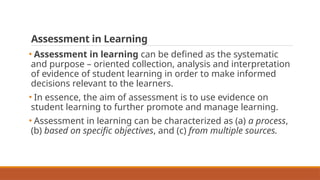 Assessment in Learning
• Assessment in learning can be defined as the systematic
and purpose – oriented collection, analysis and interpretation
of evidence of student learning in order to make informed
decisions relevant to the learners.
• In essence, the aim of assessment is to use evidence on
student learning to further promote and manage learning.
• Assessment in learning can be characterized as (a) a process,
(b) based on specific objectives, and (c) from multiple sources.
 