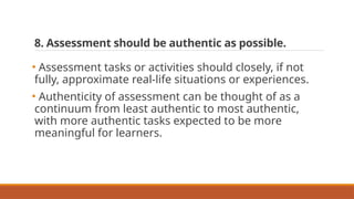 8. Assessment should be authentic as possible.
• Assessment tasks or activities should closely, if not
fully, approximate real-life situations or experiences.
• Authenticity of assessment can be thought of as a
continuum from least authentic to most authentic,
with more authentic tasks expected to be more
meaningful for learners.
 