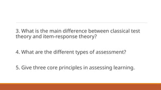 3. What is the main difference between classical test
theory and item-response theory?
4. What are the different types of assessment?
5. Give three core principles in assessing learning.
 