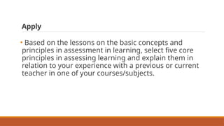 Apply
• Based on the lessons on the basic concepts and
principles in assessment in learning, select five core
principles in assessing learning and explain them in
relation to your experience with a previous or current
teacher in one of your courses/subjects.
 