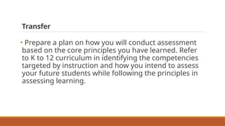 Transfer
• Prepare a plan on how you will conduct assessment
based on the core principles you have learned. Refer
to K to 12 curriculum in identifying the competencies
targeted by instruction and how you intend to assess
your future students while following the principles in
assessing learning.
 