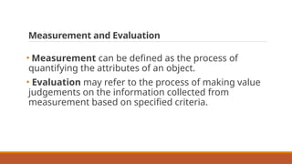 Measurement and Evaluation
• Measurement can be defined as the process of
quantifying the attributes of an object.
• Evaluation may refer to the process of making value
judgements on the information collected from
measurement based on specified criteria.
 
