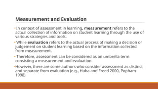 Measurement and Evaluation
• In context of assessment in learning, measurement refers to the
actual collection of information on student learning through the use of
various strategies and tools.
• While evaluation refers to the actual process of making a decision or
judgement on student learning based on the information collected
from measurement.
• Therefore, assessment can be considered as an umbrella term
consisting a measurement and evaluation.
•However, there are some authors who consider assessment as distinct
and separate from evaluation (e.g., Huba and Freed 2000, Popham
1998).
 