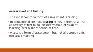 Assessment and Testing
• The most common form of assessment is testing.
• In educational context, testing refers to the use a test
or battery of test to collect information of student
learning over a short period of time.
• A test is a form of assessment but not all assessments
use test or testing
 