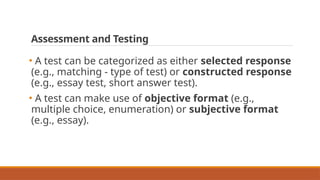 Assessment and Testing
• A test can be categorized as either selected response
(e.g., matching - type of test) or constructed response
(e.g., essay test, short answer test).
• A test can make use of objective format (e.g.,
multiple choice, enumeration) or subjective format
(e.g., essay).
 