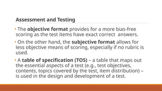 Assessment and Testing
• The objective format provides for a more bias-free
scoring as the test items have exact correct answers.
• On the other hand, the subjective format allows for
less objective means of scoring, especially if no rubric is
used.
• A table of specification (TOS) – a table that maps out
the essential aspects of a test (e.g., test objectives,
contents, topics covered by the test, item distribution) –
is used in the design and development of a test.
 