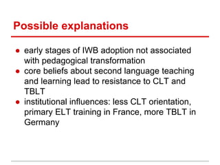 Possible explanations
● early stages of IWB adoption not associated
with pedagogical transformation
● core beliefs about second language teaching
and learning lead to resistance to CLT and
TBLT
● institutional influences: less CLT orientation,
primary ELT training in France, more TBLT in
Germany
 