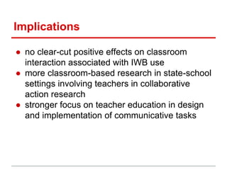 Implications
● no clear-cut positive effects on classroom
interaction associated with IWB use
● more classroom-based research in state-school
settings involving teachers in collaborative
action research
● stronger focus on teacher education in design
and implementation of communicative tasks
 