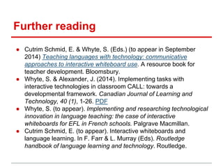Further reading
● Cutrim Schmid, E. & Whyte, S. (Eds.) (to appear in September
2014) Teaching languages with technology: communicative
approaches to interactive whiteboard use. A resource book for
teacher development. Bloomsbury.
● Whyte, S. & Alexander, J. (2014). Implementing tasks with
interactive technologies in classroom CALL: towards a
developmental framework. Canadian Journal of Learning and
Technology, 40 (1), 1-26. PDF
● Whyte, S. (to appear). Implementing and researching technological
innovation in language teaching: the case of interactive
whiteboards for EFL in French schools. Palgrave Macmillan.
● Cutrim Schmid, E. (to appear). Interactive whiteboards and
language learning. In F. Farr & L. Murray (Eds). Routledge
handbook of language learning and technology. Routledge.
 