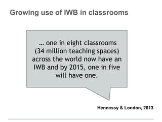 Growing use of IWB in classrooms
… one in eight classrooms
(34 million teaching spaces)
across the world now have an
IWB and by 2015, one in five
will have one.
Hennessy & London, 2013
 