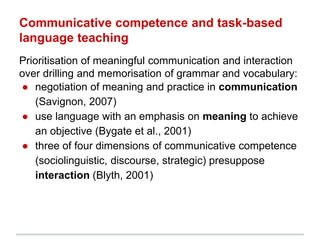 Communicative competence and task-based
language teaching
Prioritisation of meaningful communication and interaction
over drilling and memorisation of grammar and vocabulary:
● negotiation of meaning and practice in communication
(Savignon, 2007)
● use language with an emphasis on meaning to achieve
an objective (Bygate et al., 2001)
● three of four dimensions of communicative competence
(sociolinguistic, discourse, strategic) presuppose
interaction (Blyth, 2001)
 