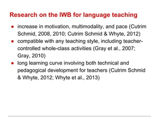 Research on the IWB for language teaching
● increase in motivation, multimodality, and pace (Cutrim
Schmid, 2008, 2010; Cutrim Schmid & Whyte, 2012)
● compatible with any teaching style, including teacher-
controlled whole-class activities (Gray et al., 2007;
Gray, 2010)
● long learning curve involving both technical and
pedagogical development for teachers (Cutrim Schmid
& Whyte, 2012; Whyte et al., 2013)
 