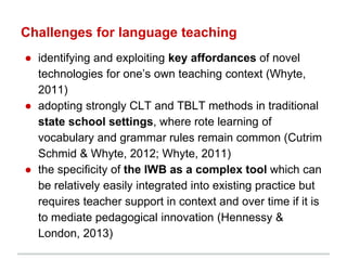 Challenges for language teaching
● identifying and exploiting key affordances of novel
technologies for one’s own teaching context (Whyte,
2011)
● adopting strongly CLT and TBLT methods in traditional
state school settings, where rote learning of
vocabulary and grammar rules remain common (Cutrim
Schmid & Whyte, 2012; Whyte, 2011)
● the specificity of the IWB as a complex tool which can
be relatively easily integrated into existing practice but
requires teacher support in context and over time if it is
to mediate pedagogical innovation (Hennessy &
London, 2013)
 