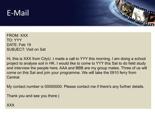 E-Mail 
FROM: XXX 
TO: YYY 
DATE: Feb 19 
SUBJECT: Visit on Sat 
Hi, this is XXX from CityU. I made a call to YYY this morning. I am doing a school 
project to analyse soil in HK. I would like to come to YYY this Sat to do field study 
and interview the people here. AAA and BBB are my group mates. Three of us will 
come on this Sat and join your programme. We will take the 0910 ferry from 
Central. 
My contact number is 00000000. Please contact me if there's any further details. 
Thank you and see you there:) 
XXX 
 