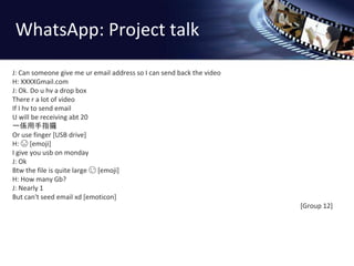 WhatsApp: Project talk 
J: Can someone give me ur email address so I can send back the video 
H: XXXXGmail.com 
J: Ok. Do u hv a drop box 
There r a lot of video 
If I hv to send email 
U will be receiving abt 20 
一係用手指攞 
Or use finger [USB drive] 
H:  [emoji] 
I give you usb on monday 
J: Ok 
Btw the file is quite large  [emoji] 
H: How many Gb? 
J: Nearly 1 
But can't seed email xd [emoticon] 
[Group 12] 
 