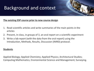 Background and context 
The existing ESP course prior to new course design 
1. Read scientific articles and write summaries of the main points in the 
articles 
2. Present, in class, in groups of 3, an oral report on a scientific experiment 
3. Write a lab report (with the data from the oral report) using the 
Introduction, Methods, Results, Discussion (IMRD) protocol. 
Students 
Applied Biology; Applied Chemistry; Applied Physics; Architectural Studies; 
Computing Mathematics; Environmental Science and Management; Surveying. 
 