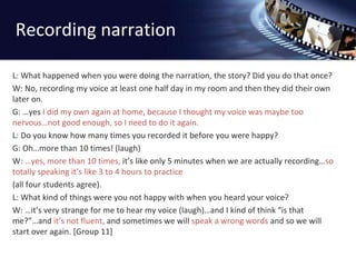 Recording narration 
L: What happened when you were doing the narration, the story? Did you do that once? 
W: No, recording my voice at least one half day in my room and then they did their own 
later on. 
G: …yes I did my own again at home, because I thought my voice was maybe too 
nervous…not good enough, so I need to do it again. 
L: Do you know how many times you recorded it before you were happy? 
G: Oh…more than 10 times! (laugh) 
W: …yes, more than 10 times, it’s like only 5 minutes when we are actually recording…so 
totally speaking it’s like 3 to 4 hours to practice 
(all four students agree). 
L: What kind of things were you not happy with when you heard your voice? 
W: …it’s very strange for me to hear my voice (laugh)…and I kind of think “is that 
me?”…and it’s not fluent, and sometimes we will speak a wrong words and so we will 
start over again. [Group 11] 
 