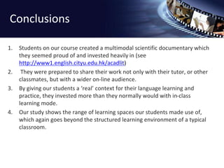 Conclusions 
1. Students on our course created a multimodal scientific documentary which 
they seemed proud of and invested heavily in (see 
http://www1.english.cityu.edu.hk/acadlit) 
2. They were prepared to share their work not only with their tutor, or other 
classmates, but with a wider on-line audience. 
3. By giving our students a ‘real’ context for their language learning and 
practice, they invested more than they normally would with in-class 
learning mode. 
4. Our study shows the range of learning spaces our students made use of, 
which again goes beyond the structured learning environment of a typical 
classroom. 
 