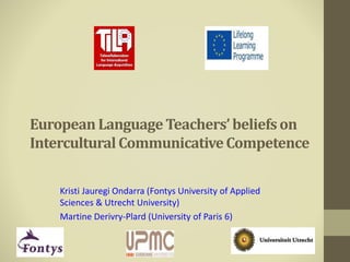 European Language Teachers’ beliefs on 
Intercultural Communicative Competence 
Kristi Jauregi Ondarra (Fontys University of Applied 
Sciences & Utrecht University) 
Martine Derivry-Plard (University of Paris 6) 
 
