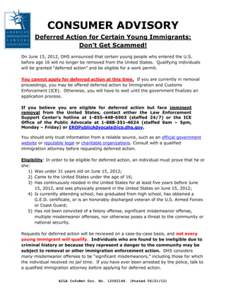 CONSUMER ADVISORY
      Deferred Action for Certain Young Immigrants:
                   Don’t Get Scammed!
On June 15, 2012, DHS announced that certain young people who entered the U.S.
before age 16 will no longer be removed from the United States. Qualifying individuals
will be granted “deferred action” and be eligible for a work permit.

You cannot apply for deferred action at this time. If you are currently in removal
proceedings, you may be offered deferred action by Immigration and Customs
Enforcement (ICE). Otherwise, you will have to wait until the government finalizes an
application process.

If you believe you are eligible for deferred action but face imminent
removal from the United States, contact either the Law Enforcement
Support Center’s hotline at 1-855-448-6903 (staffed 24/7) or the ICE
Office of the Public Advocate at 1-888-351-4024 (staffed 9am – 5pm,
Monday – Friday) or EROPublicAdvocate@ice.dhs.gov.

You should only trust information from a reliable source, such as an official government
website or reputable legal or charitable organizations. Consult with a qualified
immigration attorney before requesting deferred action.

Eligibility: In order to be eligible for deferred action, an individual must prove that he or
she:
   1) Was under 31 years old on June 15, 2012;
   2) Came to the United States under the age of 16;
   3) Has continuously resided in the United States for at least five years before June
      15, 2012, and was physically present in the United States on June 15, 2012;
   4) Is currently attending school, has graduated from high school, has obtained a
      G.E.D. certificate, or is an honorably discharged veteran of the U.S. Armed Forces
      or Coast Guard;
   5) Has not been convicted of a felony offense, significant misdemeanor offense,
      multiple misdemeanor offenses, nor otherwise poses a threat to the community or
      national security.

Requests for deferred action will be reviewed on a case-by-case basis, and not every
young immigrant will qualify. Individuals who are found to be ineligible due to
criminal history or because they represent a danger to the community may be
subject to removal or other immigration enforcement action. DHS considers
many misdemeanor offenses to be “significant misdemeanors,” including those for which
the individual received no jail time. If you have ever been arrested by the police, talk to
a qualified immigration attorney before applying for deferred action.


                  AILA InfoNet Doc. No. 12062148. (Posted 06/21/12)
 