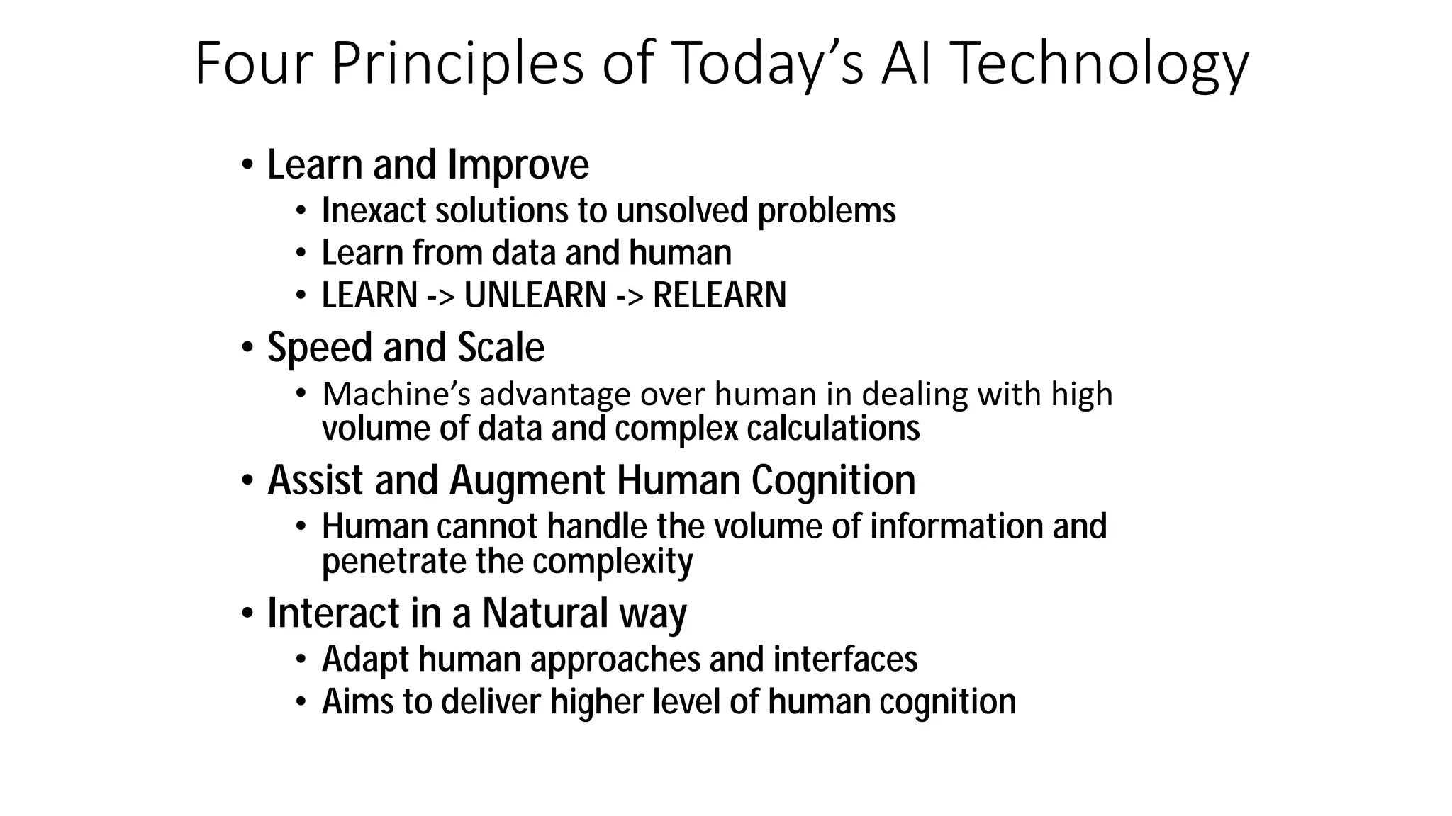 Four Principles of Today’s AI Technology
• Learn and Improve
• Inexact solutions to unsolved problems
• Learn from data and human
• LEARN -> UNLEARN -> RELEARN
• Speed and Scale
• Ma hi e s ad a tage o er hu a i deali g ith high
volume of data and complex calculations
• Assist and Augment Human Cognition
• Human cannot handle the volume of information and
penetrate the complexity
• Interact in a Natural way
• Adapt human approaches and interfaces
• Aims to deliver higher level of human cognition
 