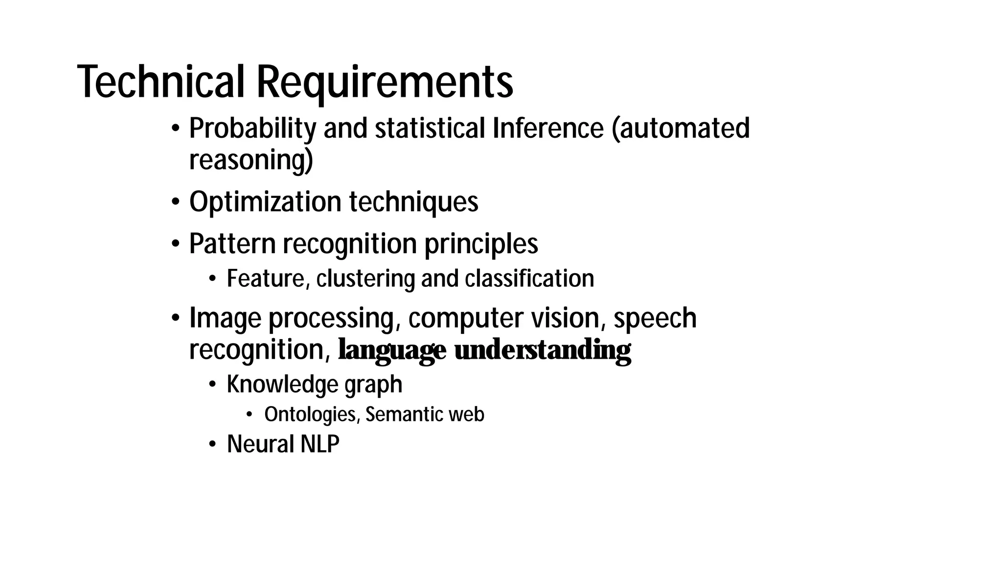 Technical Requirements
• Probability and statistical Inference (automated
reasoning)
• Optimization techniques
• Pattern recognition principles
• Feature, clustering and classification
• Image processing, computer vision, speech
recognition, language understanding
• Knowledge graph
• Ontologies, Semantic web
• Neural NLP
 