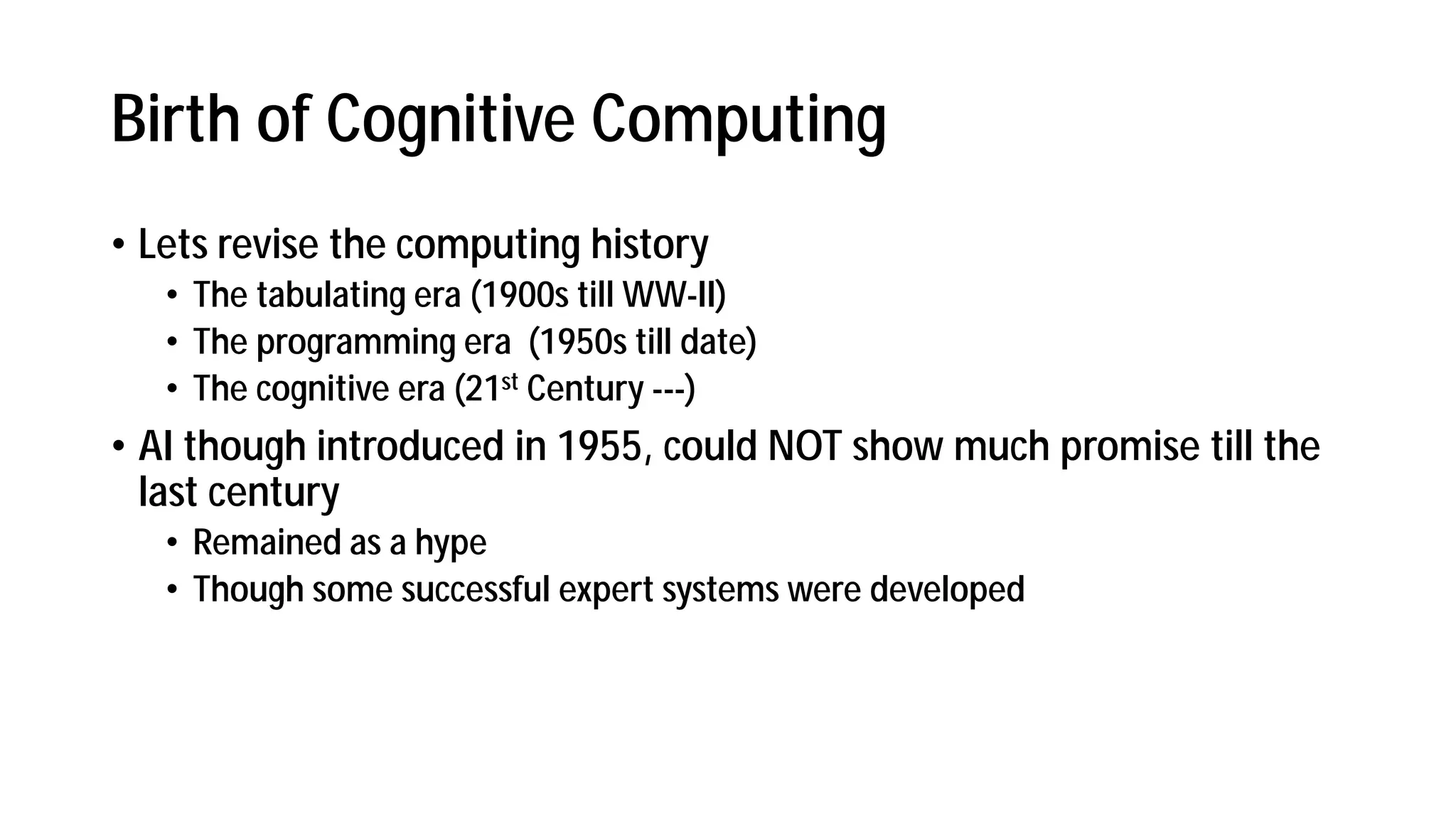 Birth of Cognitive Computing
• Lets revise the computing history
• The tabulating era (1900s till WW-II)
• The programming era (1950s till date)
• The cognitive era (21st Century ---)
• AI though introduced in 1955, could NOT show much promise till the
last century
• Remained as a hype
• Though some successful expert systems were developed
 