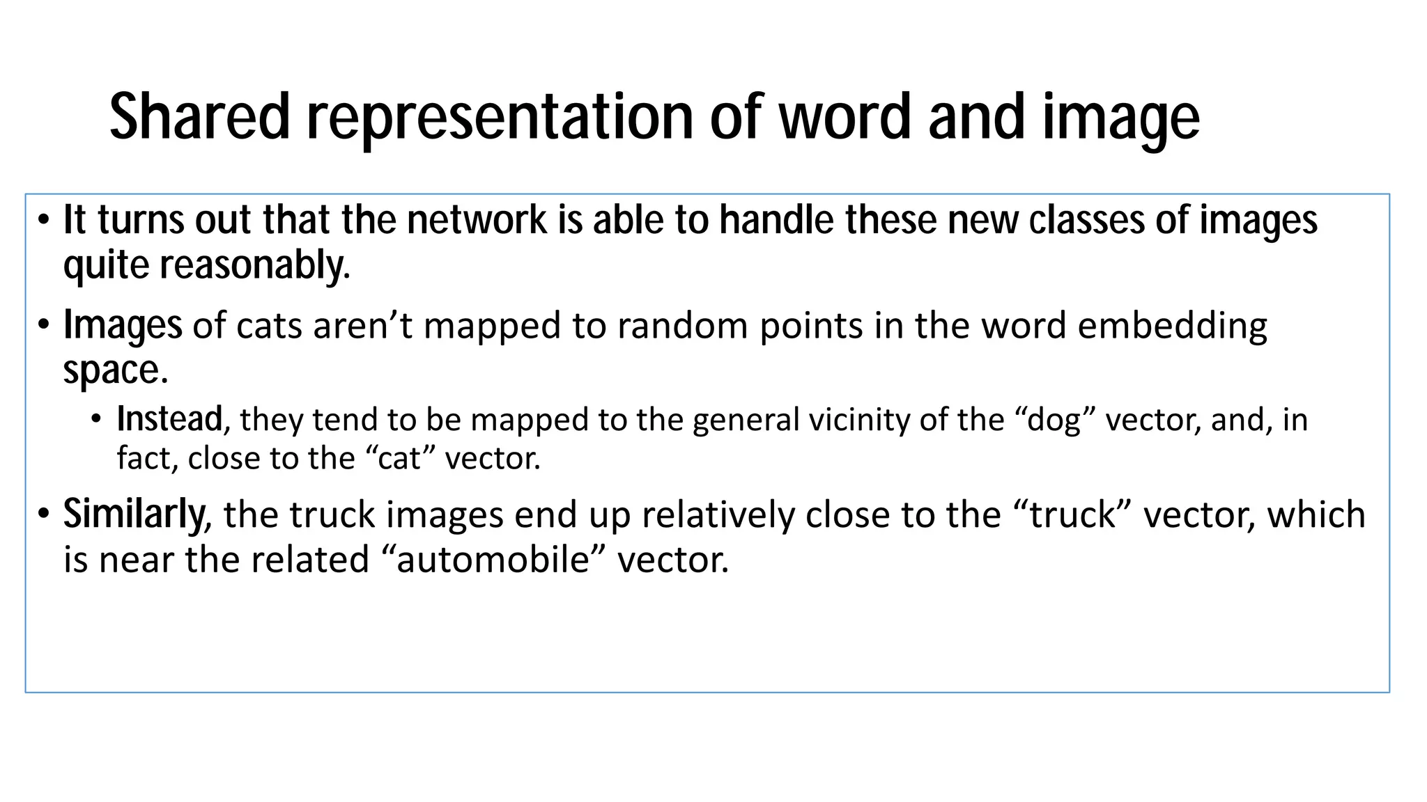 Shared representation of word and image
• It turns out that the network is able to handle these new classes of images
quite reasonably.
• Images of ats are t apped to ra do poi ts i the ord e eddi g
space.
• Instead, the te d to e apped to the ge eral i i it of the dog e tor, a d, i
fa t, lose to the at e tor.
• Similarly, the tru k i ages e d up relati el lose to the tru k e tor, hi h
is ear the related auto o ile e tor.
 