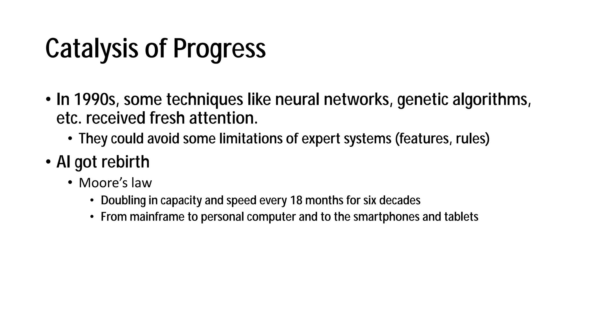 Catalysis of Progress
• In 1990s, some techniques like neural networks, genetic algorithms,
etc. received fresh attention.
• They could avoid some limitations of expert systems (features, rules)
• AI got rebirth
• Moore s la
• Doubling in capacity and speed every 18 months for six decades
• From mainframe to personal computer and to the smartphones and tablets
 