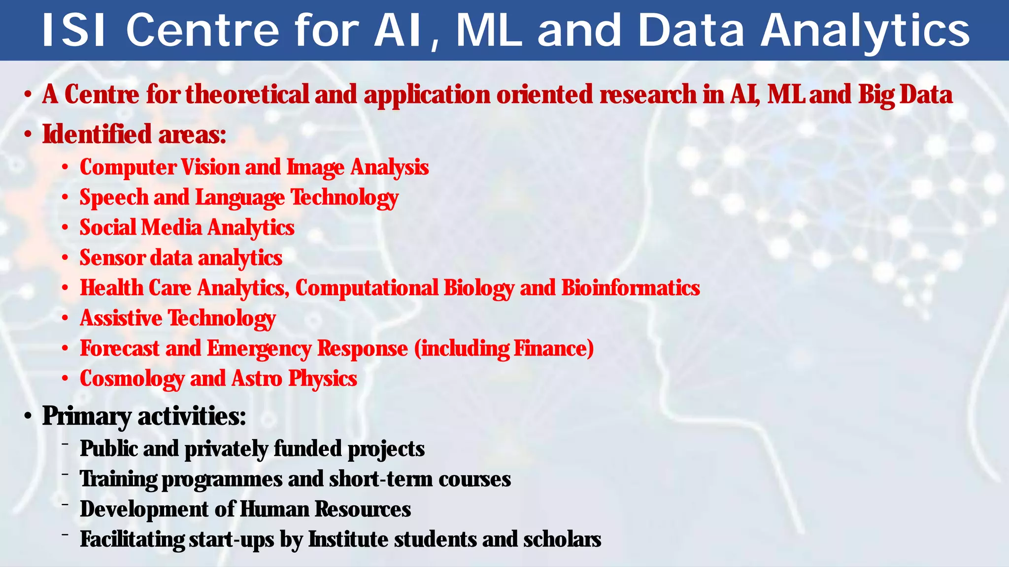ISI Centre for AI, ML and Data Analytics
• A Centre for theoretical and application oriented research in AI, ML and Big Data
• Identified areas:
• Computer Vision and Image Analysis
• Speech and Language Technology
• Social Media Analytics
• Sensor data analytics
• Health Care Analytics, Computational Biology and Bioinformatics
• Assistive Technology
• Forecast and Emergency Response (including Finance)
• Cosmology and Astro Physics
• Primary activities:
⁻ Public and privately funded projects
⁻ Training programmes and short-term courses
⁻ Development of Human Resources
⁻ Facilitating start-ups by Institute students and scholars
 