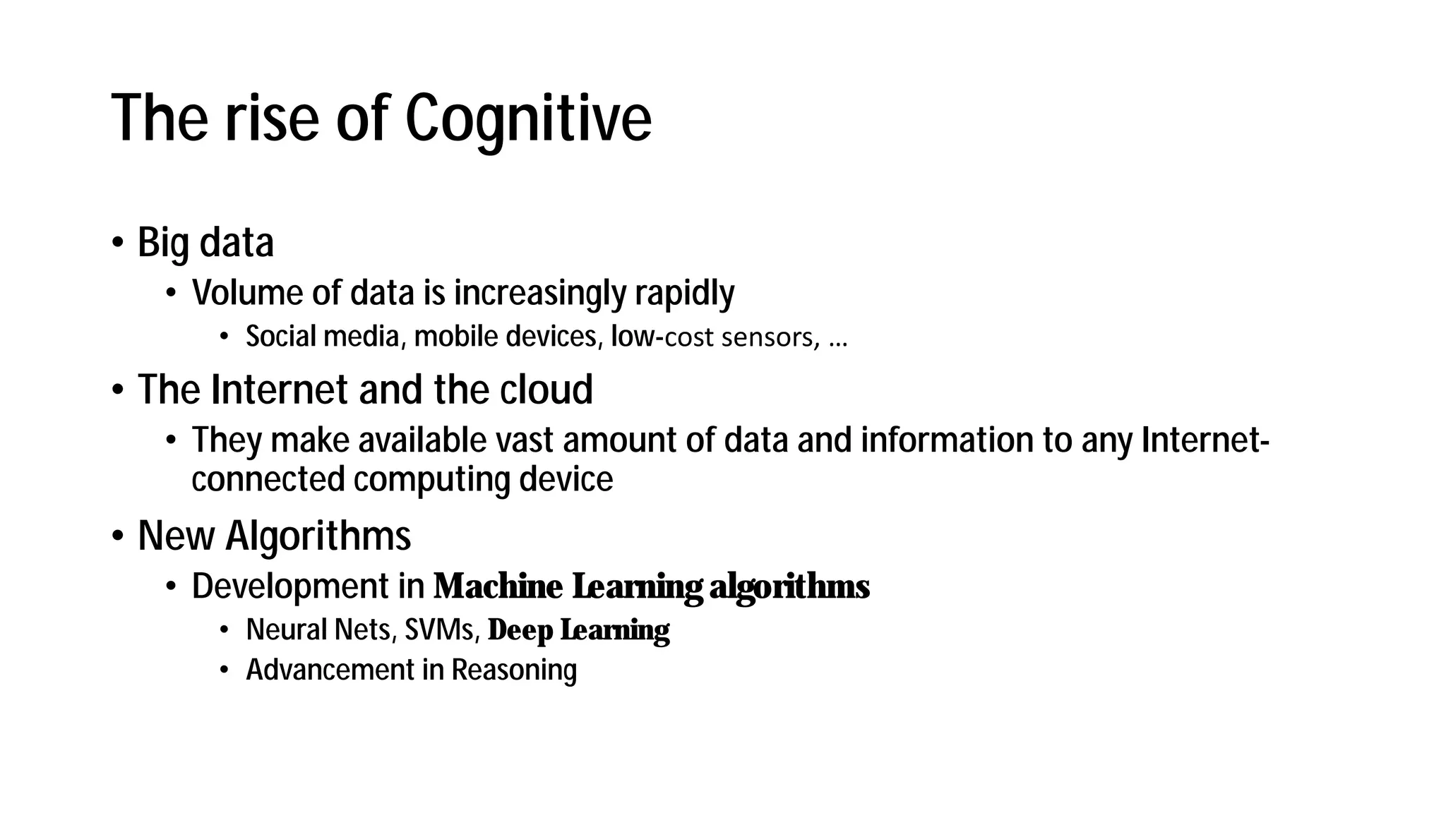 The rise of Cognitive
• Big data
• Volume of data is increasingly rapidly
• Social media, mobile devices, low- ost se sors, …
• The Internet and the cloud
• They make available vast amount of data and information to any Internet-
connected computing device
• New Algorithms
• Development in Machine Learning algorithms
• Neural Nets, SVMs, Deep Learning
• Advancement in Reasoning
 