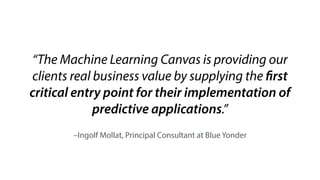 The   Machine   Learning   Canvas   (v0.4)                 Designed   for:                                                                                                                                            Designed   by:                                                                                                                                         Date:                                                                                         Iteration:                         . 
Decisions 
How   are   predictions   used   to 
make   decisions   that   provide 
the   proposed   value   to   the   end­user? 
 
ML   task 
Input,   output   to   predict, 
type   of   problem. 
 
Value 
Propositions 
What   are   we   trying   to   do   for   the 
end­user(s)   of   the   predictive   system? 
What   objectives   are   we   serving? 
Data   Sources 
Which   raw   data   sources   can 
we   use   (internal   and 
external)? 
Collecting   Data 
How   do   we   get   new   data   to 
learn   from   (inputs   and 
outputs)? 
Making 
Predictions 
When   do   we   make   predictions   on   new 
inputs?   How   long   do   we   have   to 
featurize   a   new   input   and   make   a 
prediction? 
Offline 
Evaluation 
Methods   and   metrics   to   evaluate   the 
system   before   deployment. 
 
Features 
Input   representations 
extracted   from   raw   data 
sources. 
Building   Models 
When   do   we   create/update 
models   with   new   training 
data?   How   long   do   we   have   to 
featurize   training   inputs   and   create   a 
model? 
 
Live   Evaluation   and 
Monitoring 
Methods   and   metrics   to   evaluate   the 
system   after   deployment,   and   to 
quantify   value   creation.  
     
machinelearningcanvas.com    by   Louis   Dorard,   Ph.D.                                         Licensed   under   a   Creative   Commons   Attribution­ShareAlike   4.0   International   License.  
background
speciﬁcs
 