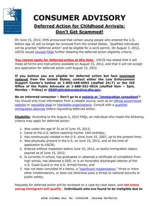 CONSUMER ADVISORY
             Deferred Action for Childhood Arrivals:
                      Don’t Get Scammed!
On June 15, 2012, DHS announced that certain young people who entered the U.S.
before age 16 will no longer be removed from the United States. Qualified individuals
will be granted “deferred action” and be eligible for a work permit. On August 3, 2012,
USCIS issued revised FAQs further detailing the deferred action eligibility criteria.

You cannot apply for deferred action at this time. USCIS has stated that it will
make all forms and instructions available on August 15, 2012, and that it will not accept
any application for deferred action until August 15, 2012.

If you believe you are eligible for deferred action but face imminent
removal from the United States, contact either the Law Enforcement
Support Center’s hotline at 1-855-448-6903 (staffed 24/7) or the ICE
Office of the Public Advocate at 1-888-351-4024 (staffed 9am – 5pm,
Monday – Friday) or EROPublicAdvocate@ice.dhs.gov.

Be an informed consumer – Don’t go to a notario or “immigration consultant”!
You should only trust information from a reliable source, such as an official government
website or reputable legal or charitable organizations. Consult with a qualified
immigration attorney before requesting deferred action.

Eligibility: According to the August 3, 2012 FAQs, an individual who meets the following
criteria may apply for deferred action:

   1. Was under the age of 31 as of June 15, 2012;
   2. Came to the U.S. before reaching his/her 16th birthday;
   3. Has continuously resided in the U.S. since June 15, 2007, up to the present time;
   4. Was physically present in the U.S. on June 15, 2012, and at the time of
      application to USCIS;
   5. Entered without inspection before June 15, 2012, or lawful immigration status
      expired as of June 15, 2012;
   6. Is currently in school, has graduated or obtained a certificate of completion from
      high school, has obtained a GED, or is an honorably discharged veteran of the
      U.S. Coast Guard or the U.S. Armed Forces; and
   7. Has not been convicted of a felony, a "significant misdemeanor," three or more
      other misdemeanors, or does not otherwise pose a threat to national security or
      public safety;

Requests for deferred action will be reviewed on a case-by-case basis, and not every
young immigrant will qualify. Individuals who are found to be ineligible due to


                  AILA InfoNet Doc. No. 12062148. (Posted 08/08/12)
 