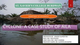 CYCLONE: A CASE STUDY OF AILA
WEST BENGAL AND BANGLADESH
PRESENTED BY : ANAND KUMAR RAI
ROLL NO.: GEO/20/405
UNIV. ROLL NO.: 200113500006
MENTOR’S NAME: DR. SUSMITA BHOWMIK
ST. XAVIER’S COLLEGE BURDWAN
DEPARTMENT OF GEOGRAPHY
1
 