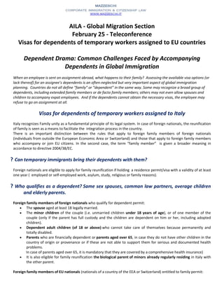 AILA - Global Migration Section
February 25 - Teleconference
Visas for dependents of temporary workers assigned to EU countries
Dependent Drama: Common Challenges Faced by Accompanying
Dependents in Global Immigration
When an employee is sent on assignment abroad, what happens to their family? Assessing the available visa options (or
lack thereof) for an assignee’s dependents is an often-neglected but very important aspect of global immigration
planning. Countries do not all define “family” or “dependent” in the same way. Some may recognize a broad group of
dependents, including extended family members or de facto family members; others may not even allow spouses and
children to accompany expat employees. And if the dependents cannot obtain the necessary visas, the employee may
refuse to go on assignment at all.
Visas for dependents of temporary workers assigned to Italy
Italy recognizes Family unity as a fundamental principle of its legal system. In case of foreign nationals, the reunification
of family is seen as a means to facilitate the integration process in the country.
There is an important distinction between the rules that apply to foreign family members of foreign nationals
(individuals from outside the European Economic Area or Switzerland) and those that apply to foreign family members
who accompany or join EU citizens. In the second case, the term “family member” is given a broader meaning in
accordance to directive 2004/38/EC.
? Can temporary immigrants bring their dependents with them?
Foreign nationals are eligible to apply for family reunification if holding a residence permit/visa with a validity of at least
one year ( employed or self-employed work, asylum, study, religious or family reasons).
? Who qualifies as a dependent? Same sex spouses, common law partners, overage children
and elderly parents.
Foreign family members of foreign nationals who qualify for dependent permit:
 The spouse aged at least 18 legally married.
 The minor children of the couple (i.e. unmarried children under 18 years of age), or of one member of the
couple (only if the parent has full custody and the children are dependent on him or her, including adopted
children).
 Dependent adult children (of 18 or above) who cannot take care of themselves because permanently and
totally disabled.
 Parents who are financially dependent or parents aged over 65, in case they do not have other children in the
country of origin or provenance or if these are not able to support them for serious and documented health
problems.
In case of parents aged over 65, it is mandatory that they are covered by a comprehensive health insurance)
 It is also eligible for family reunification the biological parent of minors already regularly residing in Italy with
the other parent.
Foreign family members of EU nationals (nationals of a country of the EEA or Switzerland) entitled to family permit:
 