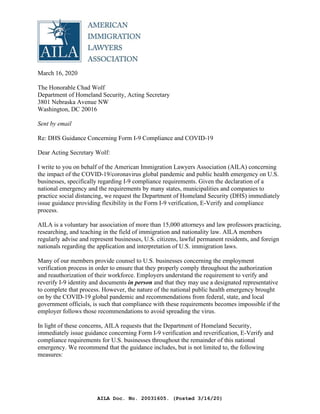 March 16, 2020
The Honorable Chad Wolf
Department of Homeland Security, Acting Secretary
3801 Nebraska Avenue NW
Washington, DC 20016
Sent by email
Re: DHS Guidance Concerning Form I-9 Compliance and COVID-19
Dear Acting Secretary Wolf:
I write to you on behalf of the American Immigration Lawyers Association (AILA) concerning
the impact of the COVID-19/coronavirus global pandemic and public health emergency on U.S.
businesses, specifically regarding I-9 compliance requirements. Given the declaration of a
national emergency and the requirements by many states, municipalities and companies to
practice social distancing, we request the Department of Homeland Security (DHS) immediately
issue guidance providing flexibility in the Form I-9 verification, E-Verify and compliance
process.
AILA is a voluntary bar association of more than 15,000 attorneys and law professors practicing,
researching, and teaching in the field of immigration and nationality law. AILA members
regularly advise and represent businesses, U.S. citizens, lawful permanent residents, and foreign
nationals regarding the application and interpretation of U.S. immigration laws.
Many of our members provide counsel to U.S. businesses concerning the employment
verification process in order to ensure that they properly comply throughout the authorization
and reauthorization of their workforce. Employers understand the requirement to verify and
reverify I-9 identity and documents in person and that they may use a designated representative
to complete that process. However, the nature of the national public health emergency brought
on by the COVID-19 global pandemic and recommendations from federal, state, and local
government officials, is such that compliance with these requirements becomes impossible if the
employer follows those recommendations to avoid spreading the virus.
In light of these concerns, AILA requests that the Department of Homeland Security,
immediately issue guidance concerning Form I-9 verification and reverification, E-Verify and
compliance requirements for U.S. businesses throughout the remainder of this national
emergency. We recommend that the guidance includes, but is not limited to, the following
measures:
AMERICAN
IMMIGRATION
LAWYERS
ASSOCIATION
AILA Doc. No. 20031605. (Posted 3/16/20)
 