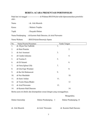 BERITA ACARA PRESENTASI PORTOFOLIO
Pada hari ini tanggal ------------------- di Wahana RSUD Kelet telah dipresentasikan portofolio
oleh :
Nama : dr. Aila Mustofa
Kasus : Malaria Tropika
Topik : Penyakit Dalam
Nama Pendamping : dr.Kurmin Hadi Darsono, dr.Arief Purwanto
Nama Wahana : RSUD Kelet/Donorojo Jepara
No. Nama Peserta Presentasi Tanda Tangan
1. dr. Diyan Nur Fadhilah 1.
2. dr Heni Pramita 2.
3. dr Asti Arumsari 3.
4. dr Candra Isdiyana 4.
5. dr Yustina S 5.
6. dr Eli Suranti 6.
7. dr Fitria Iqlima Ulfa 7.
8. dr Gita Fajar Wardani 8.
9. dr Ika Siti Rahmawati 9.
10. dr Nur Maslahah 10.
11. dr Jiemi Ardian 11.
12. dr Yestin Diana Bhakti 12
13. dr Arief Purwanto 13.
14. dr Kurmin Hadi Darsono 14.
Berita acara ini ditulis dan disampaikan sesuai dengan yang sesungguhnya.
Mengetahui,
Dokter Internship Dokter Pendamping I Dokter Pendamping II
dr. Aila Mustofa dr.Arief Purwanto dr. Kurmin Hadi Darsono
1
 