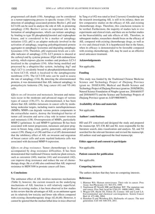 DING et al: APPLICATION OF AILANTHONE IN HUMAN CANCER
1500
programmed cell death (130). Autophagy can be considered
as a tumor‑suppressing process in specific tissues (131). The
detection of autophagy‑associated proteins Beclin‑1, p62 and
LC3‑I/II can be used to analyze the role of AIL in promoting
autophagy (130). Beclin‑1 serves an important role in the
formation of autophagosomes, which can initiate autophagy
by binding to type III phosphatidylinositol and triphosphate
kinase, and is considered to be a marker of autophagy
initiation (132). p62 is an adaptor molecule involved in the
activation of autophagy, targeting polyubiquitinated protein
aggregates to autophagic lysosomes and degrading autophagic
lysosomes (133). Therefore, p62 expression levels are a reli-
able indicator of autophagy (133). LC3 protein is sheared at
the carboxyl end by cysteine protease ATg4 with endonuclease
activity, which exposes glycine residues and produces LC3‑I
localized in the cytoplasm (134). After being modified and
processed by a ubiquitin‑like system, including Atg7 and
Atg3, LC3 is covalently bound to phosphatidylethanolamine
to form LC3‑II, which is localized to the autophagosome
membrane (135). The LC3‑I/II ratio can be used to assess
the rate of autophagy (134). By detecting the aforementioned
proteins, it was demonstrated that AIL induced autophagy in
promyelocytic leukemia (39), lung cancer (41) and VS (46)
cells.
Effects on cell invasion and metastasis. Invasion and metas-
tasis occur in the moderate and advanced stages of various
types of cancer (136,137). As aforementioned, it has been
shown that AIL inhibits metastasis in cancer cells by modu-
lating molecular targets, including matrix metalloproteinases
(MMPs). MMPs can degrade various protein components in
the extracellular matrix, destroy the histological barrier of
tumor cell invasion and serve a key role in tumor invasion
and metastasis (138). Overexpression of MMPs, particularly
MMP‑2 (gelatinase A) and MMP‑9 (gelatinase B) has been
associated with tumor progression, metastasis and poor prog-
nosis in breast, lung, colon, gastric, pancreatic, and prostate
cancer (139). Zhang et al (38) and Gao et al (45) demonstrated
that the inhibitory effect of AIL on invasion and migration
of breast cancer cells and acute myeloid leukemia cells was
associated with decreased MMP‑9 expression.
Effects on drug resistance. Tumor chemotherapy is often
accompanied by drug resistance difficulties. It has been
demonstrated that traditional Chinese medicine plant extracts,
such as curcumin (140), matrine (141) and resveratrol (142),
can improve drug resistance and reduce the use of chemo-
therapy drugs. He et al (48) also confirmed that AIL improved
resistance to MDV3100 in prostate cancer cell lines.
6. Conclusions
The antitumor effect of AIL involves numerous mechanisms
(Table I); however, the current research on the underlying
mechanisms of AIL function is still relatively superficial.
Based on existing studies, it has been observed in few studies
in this review that the advantages of AIL as an antitumor agent
are its relatively low toxicity and fewer side effects compared
with existing chemotherapeutic drugs (42,44,48). However, it
cannot be ignored that the median lethal dose in mice observed
by Tang et al (92) was rated as level 2 (severe). Considering that
the research investigating AIL is still in its infancy, there are
few comparative studies on the efficacy of AIL and existing
chemotherapy drugs. Therefore, this conclusion remains to
be verified. Furthermore, the majority of studies lack in vivo
experiments and clinical trials, and there are no further studies
on the bioavailability and side effects of AIL. Therefore, in
subsequent studies, researchers should focus on the efficacy of
AIL compared with existing chemotherapy drugs, as well as
in vivo and clinical trials. It is hypothesized that in the future,
when its efficacy is demonstrated to be favorable compared
with existing chemotherapy, AIL may be used as an effective
novel anticancer treatment.
Acknowledgements
Not applicable.
Funding
This study was funded by the Traditional Chinese Medicine
Science and Technology Project of Zhejiang Province
(grant no. 2018ZA109), Medical and Health Science and
TechnologyProjectofZhejiangProvince(grantno.2018ZH026),
Natural Science Foundation of Ningbo (grant nos. 2016A610157
and 2018A610371) and the Science and Technology Projects of
Zhejiang Province (grant no. LGF19H030007).
Availability of data and materials
Not applicable.
Authors' contributions
HD and ZY conceived and designed the study and prepared
the manuscript. XY, CH, KG and XL were responsible for the
literature search, data visualization and analysis. XL and YJ
searched for the relevant literature and revised the manuscript.
All authors read and approved the final manuscript.
Ethics approval and consent to participate
Not applicable.
Patient consent for publication
Not applicable.
Competing interests
The authors declare that they have no competing interests.
References
1. Blattner WA: Human retroviruses: Their role in cancer. Proc
Assoc Am Physicians 111: 563‑572, 1999.
2. Tomlinson IP, Novelli MR and Bodmer WF: The mutation rate
and cancer. Proc Natl Acad Sci USA 93: 14800‑14803, 1996.
3. Wogan GN, Hecht SS, Felton JS, Conney AH and Loeb LA:
Environmental and chemical carcinogenesis. Semin Cancer
Biol 14: 473‑486, 2004.
4. Hanahan D and Weinberg RA: Hallmarks of cancer: The next
generation. Cell 144: 646‑674, 2011.
 