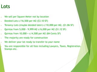 Lots
● We sell per Square Meter not by location
● Deeded Lots c/16,500 per M2 ($3.10 SF)
● Tenancy Lots (maybe deeded later) c/10,000 per M2, ($1.86 SF)
● Quintas from 5,000 - 9,999 M2 c/6,000 per M2 ($1.12 SF)
● Quintas from 10,000 + c/4,500 per M2 (84 Cents SF)
● The majority are ready for construction
● We deliver your lot ready to transfer to your name
● You are responsible for all fees including Lawyers, Taxes, Registration,
Stamps etc.
 