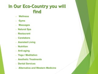 In Our Eco-Country you will
find
– Wellness
– Gyms
– Massages
– Natural Spa
– Restaurant
– Caretakers
– Assisted Living
– Nutrition
– Anti-aging
– Yoga / Meditation
– Aesthetic Treatments
– Dental Services
– Alternative and Western Medicine
 